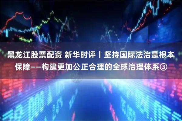 黑龙江股票配资 新华时评丨坚持国际法治是根本保障——构建更加公正合理的全球治理体系③