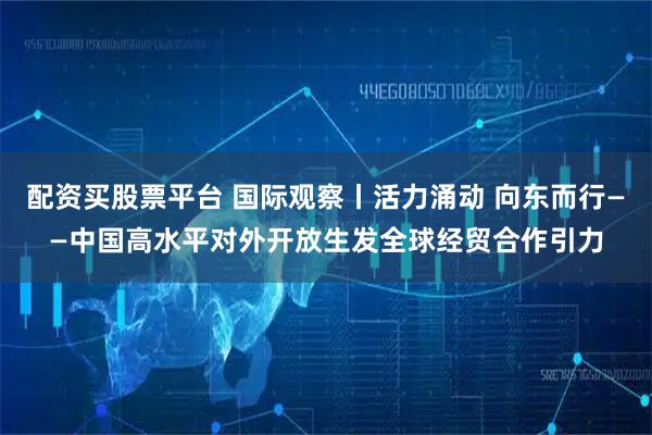 配资买股票平台 国际观察丨活力涌动 向东而行——中国高水平对外开放生发全球经贸合作引力