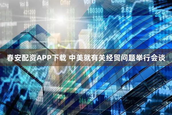 春安配资APP下载 中美就有关经贸问题举行会谈