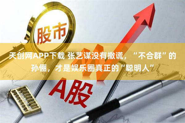 天创网APP下载 张艺谋没有撒谎,“不合群”的孙俪,才是娱乐圈真正的“聪明人”
