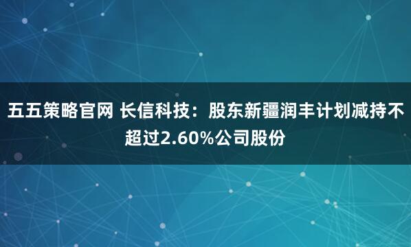 五五策略官网 长信科技：股东新疆润丰计划减持不超过2.60%公司股份