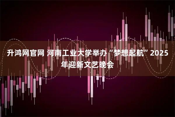 升鸿网官网 河南工业大学举办“梦想起航”2025年迎新文艺晚会