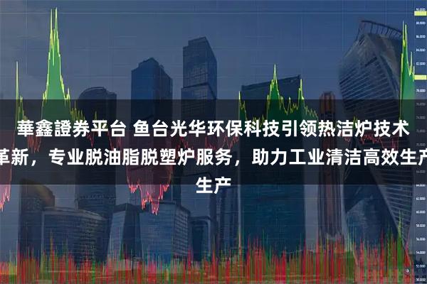 華鑫證券平台 鱼台光华环保科技引领热洁炉技术革新，专业脱油脂脱塑炉服务，助力工业清洁高效生产