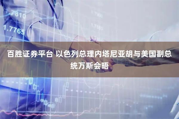 百胜证券平台 以色列总理内塔尼亚胡与美国副总统万斯会晤