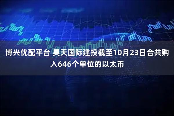博兴优配平台 昊天国际建投截至10月23日合共购入646个单位的以太币