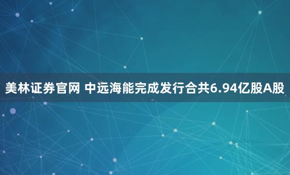美林证券官网 中远海能完成发行合共6.94亿股A股