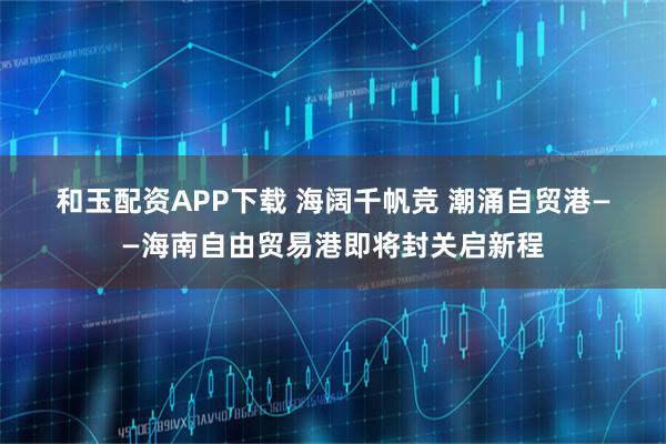 和玉配资APP下载 海阔千帆竞 潮涌自贸港——海南自由贸易港即将封关启新程