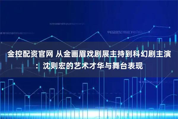 金控配资官网 从金画眉戏剧展主持到科幻剧主演：沈则宏的艺术才华与舞台表现