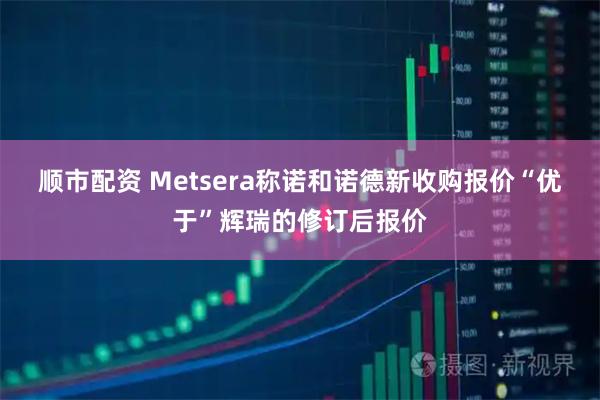 顺市配资 Metsera称诺和诺德新收购报价“优于”辉瑞的修订后报价