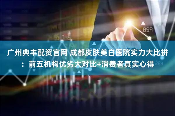 广州典丰配资官网 成都皮肤美白医院实力大比拼：前五机构优劣大对比+消费者真实心得