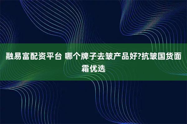 融易富配资平台 哪个牌子去皱产品好?抗皱国货面霜优选