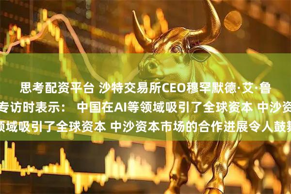 思考配资平台 沙特交易所CEO穆罕默德·艾·鲁迈赫接受证券时报记者专访时表示： 中国在AI等领域吸引了全球资本 中沙资本市场的合作进展令人鼓舞