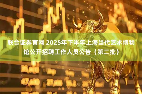 联合证券官网 2025年下半年上海当代艺术博物馆公开招聘工作人员公告（第二批）