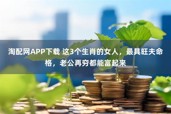 淘配网APP下载 这3个生肖的女人，最具旺夫命格，老公再穷都能富起来
