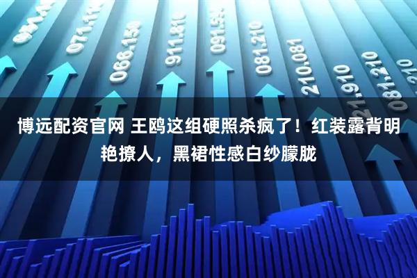 博远配资官网 王鸥这组硬照杀疯了！红装露背明艳撩人，黑裙性感白纱朦胧