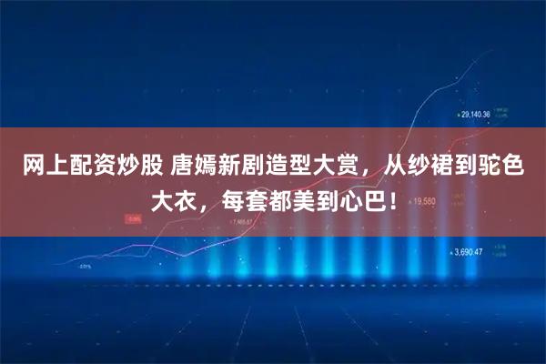 网上配资炒股 唐嫣新剧造型大赏，从纱裙到驼色大衣，每套都美到心巴！