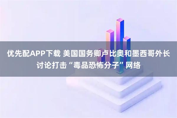 优先配APP下载 美国国务卿卢比奥和墨西哥外长讨论打击“毒品恐怖分子”网络