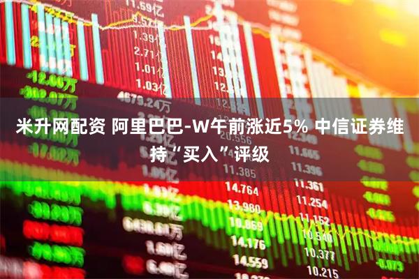 米升网配资 阿里巴巴-W午前涨近5% 中信证券维持“买入”评级