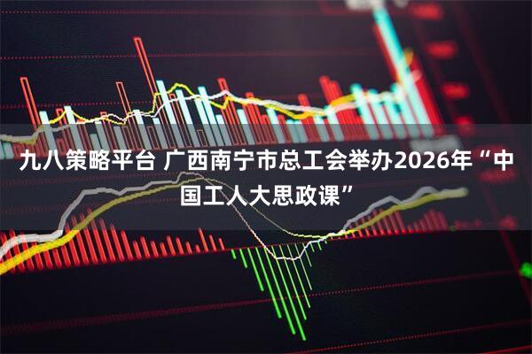 九八策略平台 广西南宁市总工会举办2026年“中国工人大思政课”
