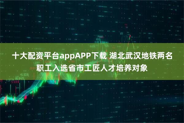 十大配资平台appAPP下载 湖北武汉地铁两名职工入选省市工匠人才培养对象