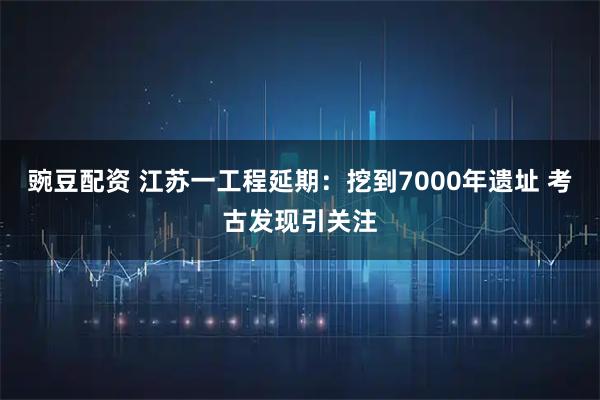 豌豆配资 江苏一工程延期：挖到7000年遗址 考古发现引关注