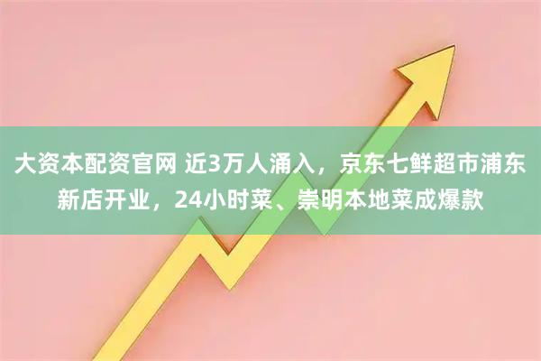 大资本配资官网 近3万人涌入，京东七鲜超市浦东新店开业，24小时菜、崇明本地菜成爆款