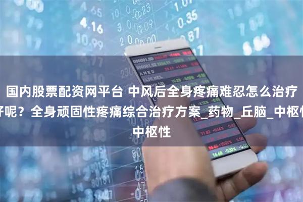 国内股票配资网平台 中风后全身疼痛难忍怎么治疗好呢？全身顽固性疼痛综合治疗方案_药物_丘脑_中枢性