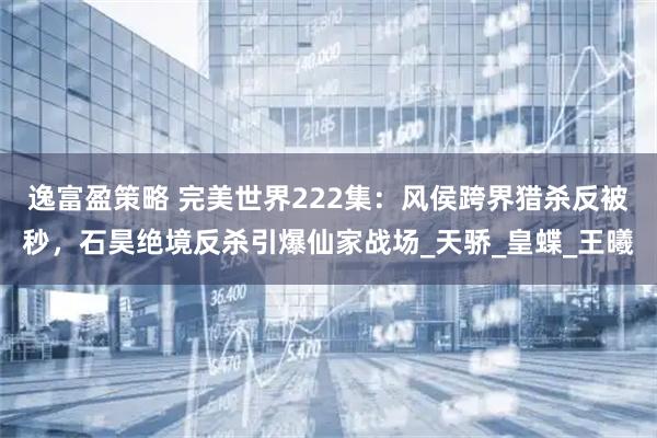 逸富盈策略 完美世界222集：风侯跨界猎杀反被秒，石昊绝境反杀引爆仙家战场_天骄_皇蝶_王曦