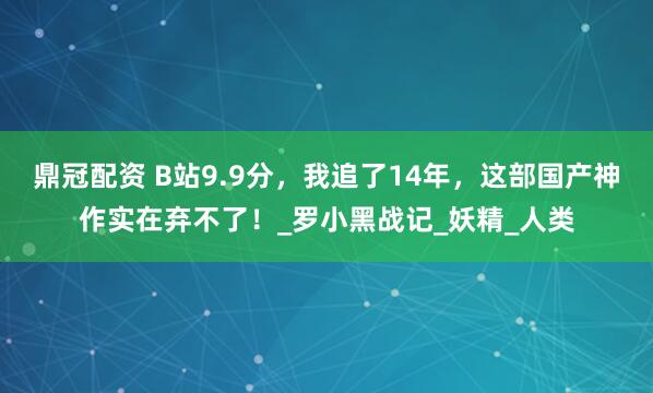 鼎冠配资 B站9.9分，我追了14年，这部国产神作实在弃不了！_罗小黑战记_妖精_人类
