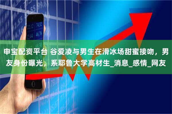 申宝配资平台 谷爱凌与男生在滑冰场甜蜜接吻，男友身份曝光，系耶鲁大学高材生_消息_感情_网友