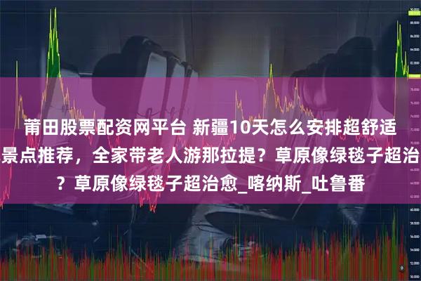 莆田股票配资网平台 新疆10天怎么安排超舒适？最佳路线？必玩景点推荐，全家带老人游那拉提？草原像绿毯子超治愈_喀纳斯_吐鲁番