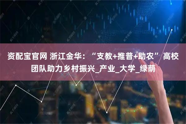 资配宝官网 浙江金华：“支教+推普+助农” 高校团队助力乡村振兴_产业_大学_绿荫