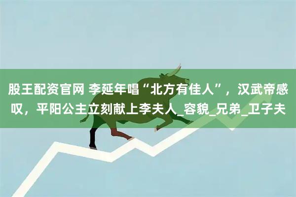 股王配资官网 李延年唱“北方有佳人”，汉武帝感叹，平阳公主立刻献上李夫人_容貌_兄弟_卫子夫