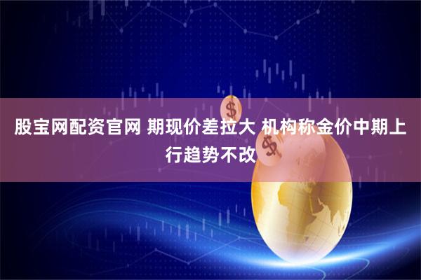 股宝网配资官网 期现价差拉大 机构称金价中期上行趋势不改