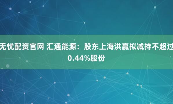 无忧配资官网 汇通能源：股东上海洪赢拟减持不超过0.44%股份
