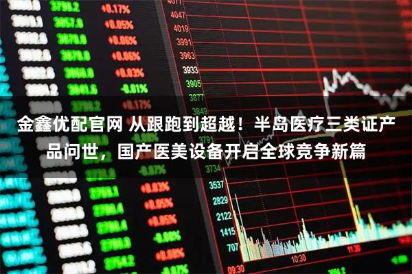 金鑫优配官网 从跟跑到超越！半岛医疗三类证产品问世，国产医美设备开启全球竞争新篇