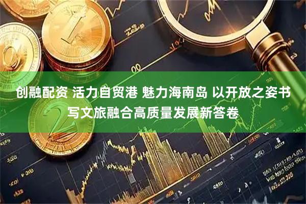 创融配资 活力自贸港 魅力海南岛 以开放之姿书写文旅融合高质量发展新答卷