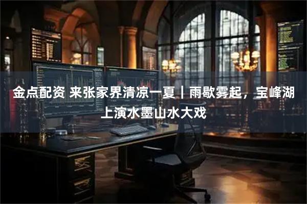 金点配资 来张家界清凉一夏|雨歇雾起,宝峰湖上演水墨山水大戏