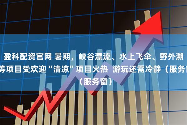 盈科配资官网 暑期，峡谷漂流、水上飞伞、野外溯溪等项目受欢迎“清凉”项目火热  游玩还需冷静（服务窗）