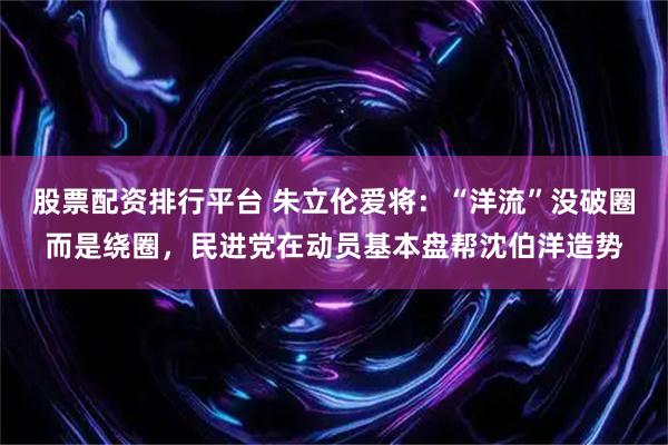 股票配资排行平台 朱立伦爱将：“洋流”没破圈而是绕圈，民进党在动员基本盘帮沈伯洋造势