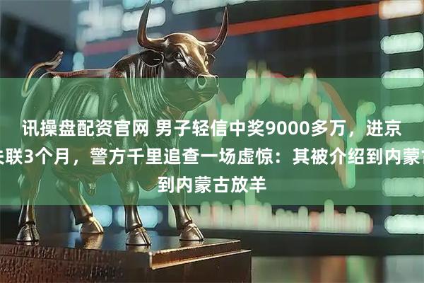 讯操盘配资官网 男子轻信中奖9000多万，进京兑奖失联3个月，警方千里追查一场虚惊：其被介绍到内蒙古放羊