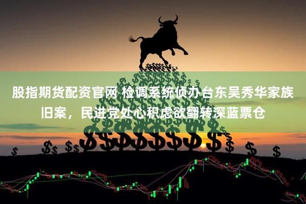 股指期货配资官网 检调系统侦办台东吴秀华家族旧案，民进党处心积虑欲翻转深蓝票仓